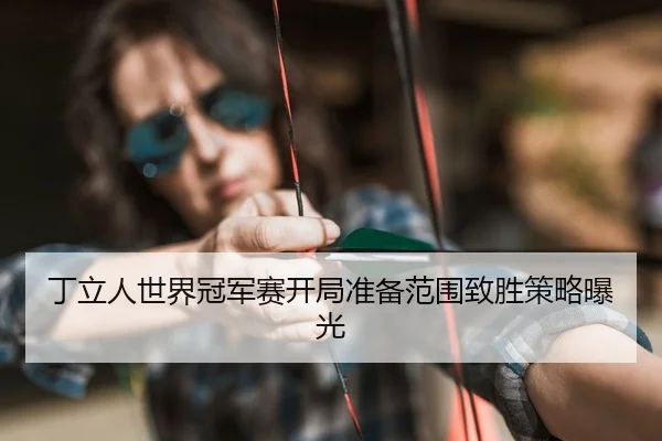 丁立人世界冠军赛开局准备范围致胜策略曝光